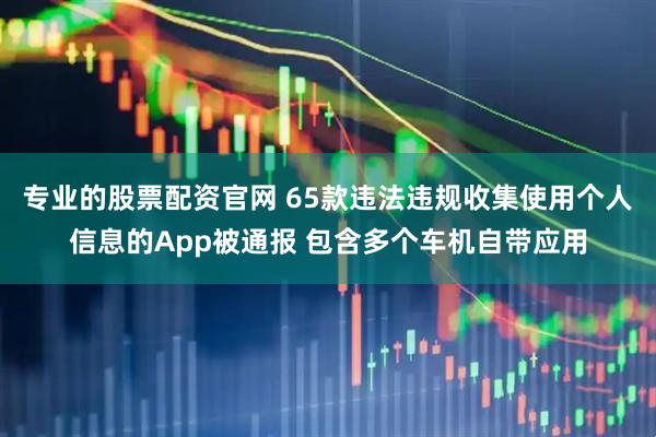 专业的股票配资官网 65款违法违规收集使用个人信息的App被通报 包含多个车机自带应用