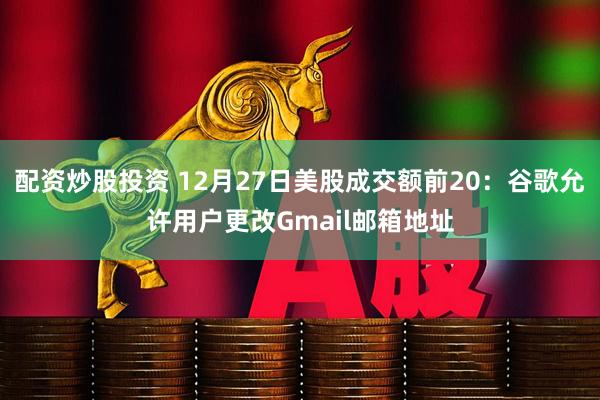 配资炒股投资 12月27日美股成交额前20：谷歌允许用户更改Gmail邮箱地址